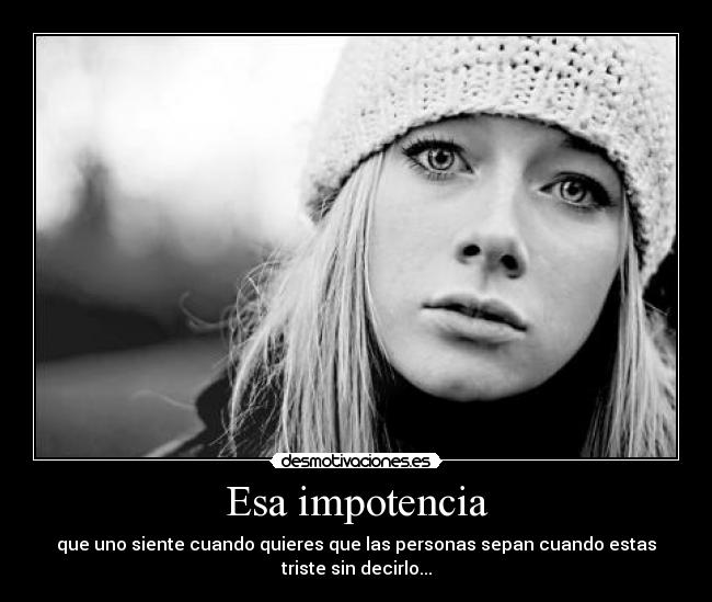 Esa impotencia - que uno siente cuando quieres que las personas sepan cuando estas
triste sin decirlo...