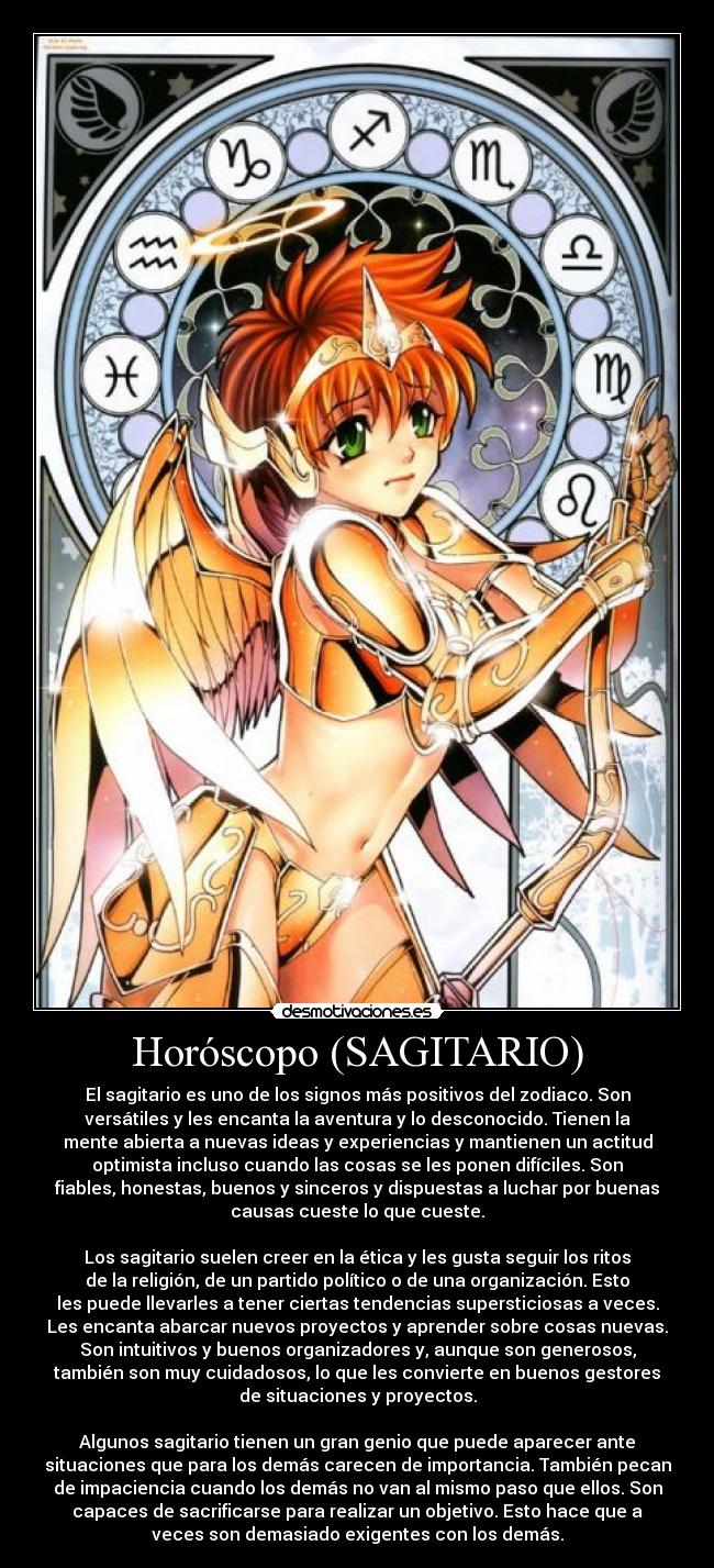 Horóscopo (SAGITARIO) - El sagitario es uno de los signos más positivos del zodiaco. Son
versátiles y les encanta la aventura y lo desconocido. Tienen la
mente abierta a nuevas ideas y experiencias y mantienen un actitud
optimista incluso cuando las cosas se les ponen difíciles. Son
fiables, honestas, buenos y sinceros y dispuestas a luchar por buenas
causas cueste lo que cueste.
Los sagitario suelen creer en la ética y les gusta seguir los ritos
de la religión, de un partido político o de una organización. Esto
les puede llevarles a tener ciertas tendencias supersticiosas a veces.
Les encanta abarcar nuevos proyectos y aprender sobre cosas nuevas.
Son intuitivos y buenos organizadores y, aunque son generosos,
también son muy cuidadosos, lo que les convierte en buenos gestores
de situaciones y proyectos.
Algunos sagitario tienen un gran genio que puede aparecer ante
situaciones que para los demás carecen de importancia. También pecan
de impaciencia cuando los demás no van al mismo paso que ellos. Son
capaces de sacrificarse para realizar un objetivo. Esto hace que a
veces son demasiado exigentes con los demás.