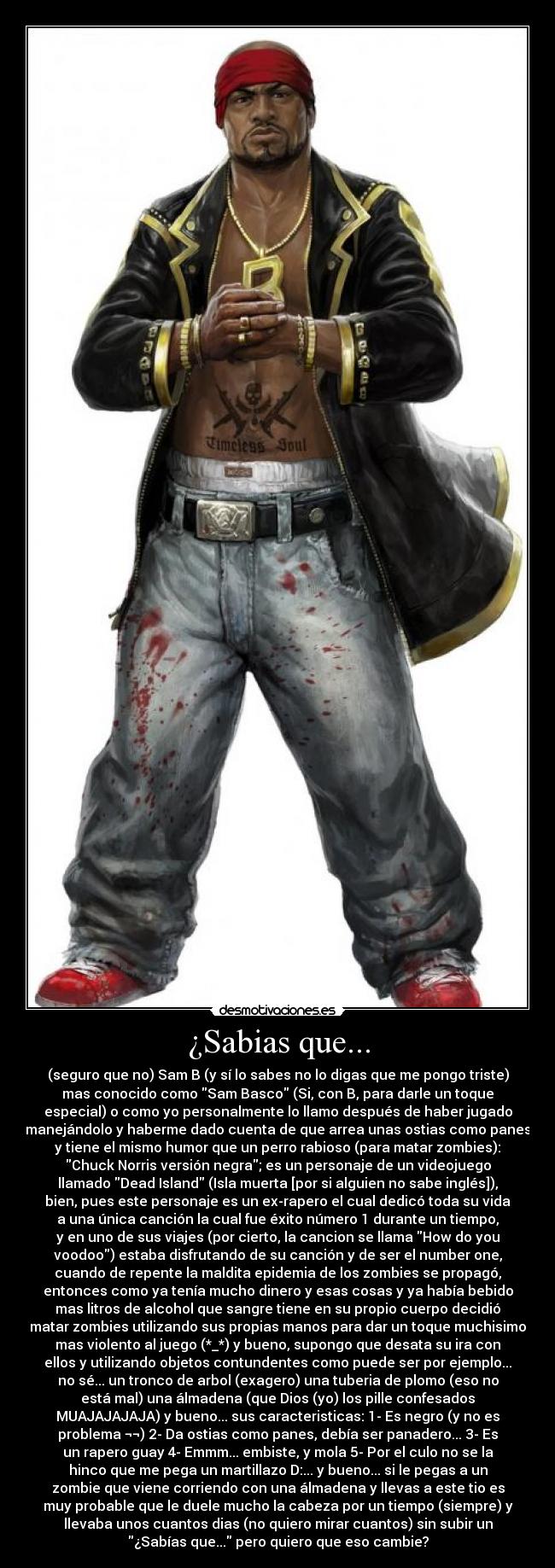 ¿Sabias que... - (seguro que no) Sam B (y sí lo sabes no lo digas que me pongo triste)
mas conocido como Sam Basco (Si, con B, para darle un toque
especial) o como yo personalmente lo llamo después de haber jugado
manejándolo y haberme dado cuenta de que arrea unas ostias como panes
y tiene el mismo humor que un perro rabioso (para matar zombies):
Chuck Norris versión negra; es un personaje de un videojuego
llamado Dead Island (Isla muerta [por si alguien no sabe inglés]),
bien, pues este personaje es un ex-rapero el cual dedicó toda su vida
a una única canción la cual fue éxito número 1 durante un tiempo,
y en uno de sus viajes (por cierto, la cancion se llama How do you
voodoo) estaba disfrutando de su canción y de ser el number one,
cuando de repente la maldita epidemia de los zombies se propagó,
entonces como ya tenía mucho dinero y esas cosas y ya había bebido
mas litros de alcohol que sangre tiene en su propio cuerpo decidió
matar zombies utilizando sus propias manos para dar un toque muchisimo
mas violento al juego (*_*) y bueno, supongo que desata su ira con
ellos y utilizando objetos contundentes como puede ser por ejemplo...
no sé... un tronco de arbol (exagero) una tuberia de plomo (eso no
está mal) una álmadena (que Dios (yo) los pille confesados
MUAJAJAJAJA) y bueno... sus caracteristicas: 1- Es negro (y no es
problema ¬¬) 2- Da ostias como panes, debía ser panadero... 3- Es
un rapero guay 4- Emmm... embiste, y mola 5- Por el culo no se la
hinco que me pega un martillazo D:... y bueno... si le pegas a un
zombie que viene corriendo con una álmadena y llevas a este tio es
muy probable que le duele mucho la cabeza por un tiempo (siempre) y
llevaba unos cuantos dias (no quiero mirar cuantos) sin subir un
¿Sabías que... pero quiero que eso cambie?