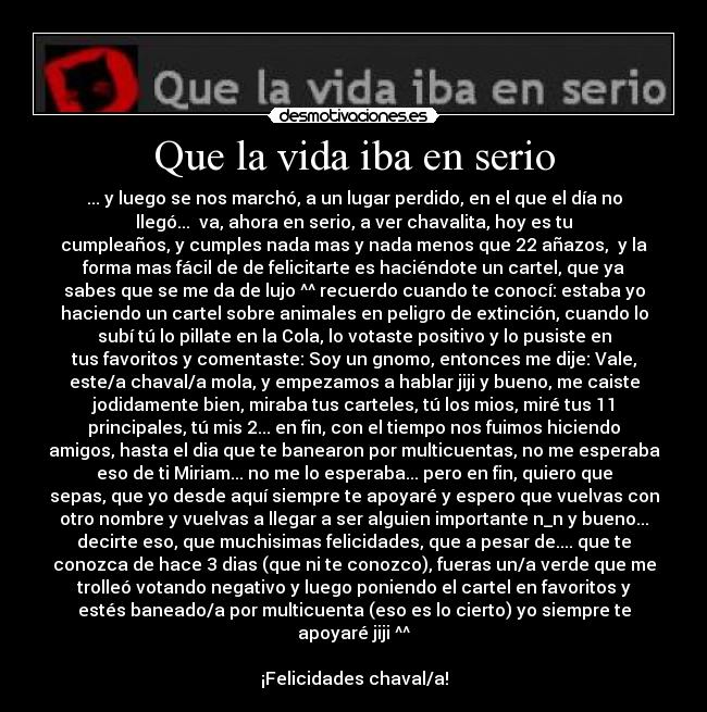 Que la vida iba en serio - ... y luego se nos marchó, a un lugar perdido, en el que el día no
llegó...♫ va, ahora en serio, a ver chavalita, hoy es tu
cumpleaños, y cumples nada mas y nada menos que 22 añazos, y la
forma mas fácil de de felicitarte es haciéndote un cartel, que ya
sabes que se me da de lujo ^^ recuerdo cuando te conocí: estaba yo
haciendo un cartel sobre animales en peligro de extinción, cuando lo
subí tú lo pillate en la Cola, lo votaste positivo y lo pusiste en
tus favoritos y comentaste: Soy un gnomo, entonces me dije: Vale,
este/a chaval/a mola, y empezamos a hablar jiji y bueno, me caiste
jodidamente bien, miraba tus carteles, tú los mios, miré tus 11
principales, tú mis 2... en fin, con el tiempo nos fuimos hiciendo
amigos, hasta el dia que te banearon por multicuentas, no me esperaba
eso de ti Miriam... no me lo esperaba... pero en fin, quiero que
sepas, que yo desde aquí siempre te apoyaré y espero que vuelvas con
otro nombre y vuelvas a llegar a ser alguien importante n_n y bueno...
decirte eso, que muchisimas felicidades, que a pesar de.... que te
conozca de hace 3 dias (que ni te conozco), fueras un/a verde que me
trolleó votando negativo y luego poniendo el cartel en favoritos y
estés baneado/a por multicuenta (eso es lo cierto) yo siempre te
apoyaré jiji ^^
¡Felicidades chaval/a!