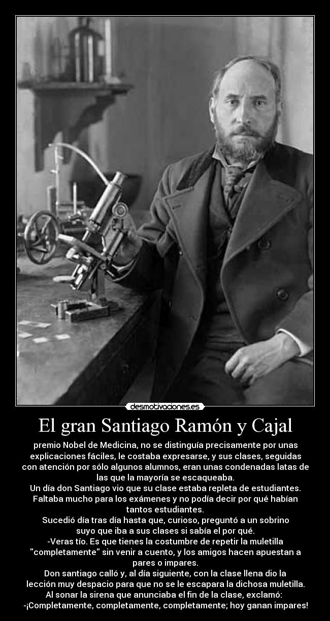 El gran Santiago Ramón y Cajal - premio Nobel de Medicina, no se distinguía precisamente por unas
explicaciones fáciles, le costaba expresarse, y sus clases, seguidas
con atención por sólo algunos alumnos, eran unas condenadas latas de
las que la mayoría se escaqueaba.
Un día don Santiago vio que su clase estaba repleta de estudiantes.
Faltaba mucho para los exámenes y no podía decir por qué habían
tantos estudiantes.
Sucedió día tras día hasta que, curioso, preguntó a un sobrino
suyo que iba a sus clases si sabía el por qué.
-Veras tío. Es que tienes la costumbre de repetir la muletilla
completamente sin venir a cuento, y los amigos hacen apuestan a
pares o impares.
Don santiago calló y, al día siguiente, con la clase llena dio la
lección muy despacio para que no se le escapara la dichosa muletilla.
Al sonar la sirena que anunciaba el fin de la clase, exclamó: 
-¡Completamente, completamente, completamente; hoy ganan impares!