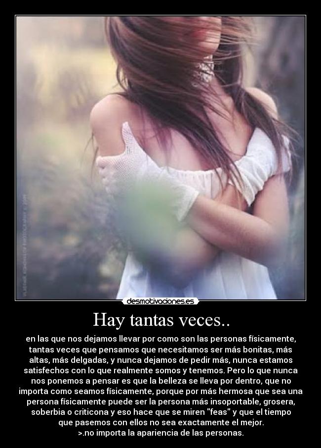 Hay tantas veces.. - en las que nos dejamos llevar por como son las personas físicamente,
tantas veces que pensamos que necesitamos ser más bonitas, más
altas, más delgadas, y nunca dejamos de pedir más, nunca estamos
satisfechos con lo que realmente somos y tenemos. Pero lo que nunca
nos ponemos a pensar es que la belleza se lleva por dentro, que no
importa como seamos físicamente, porque por más hermosa que sea una
persona físicamente puede ser la persona más insoportable, grosera,
soberbia o criticona y eso hace que se miren feas y que el tiempo
que pasemos con ellos no sea exactamente el mejor.
>.no importa la apariencia de las personas.