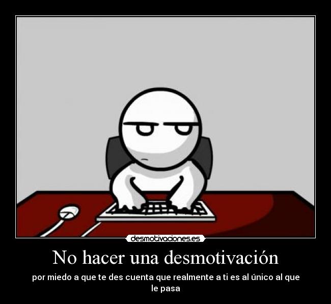 No hacer una desmotivación - por miedo a que te des cuenta que realmente a ti es al único al que le pasa