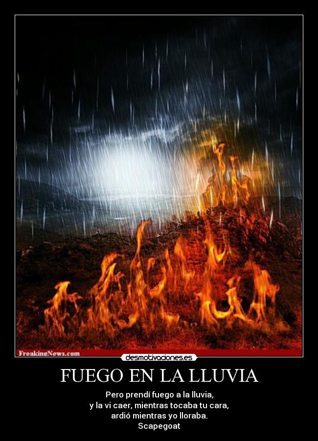 FUEGO EN LA LLUVIA - Pero prendí fuego a la lluvia,
y la vi caer, mientras tocaba tu cara,
ardió mientras yo lloraba.
Scapegoat