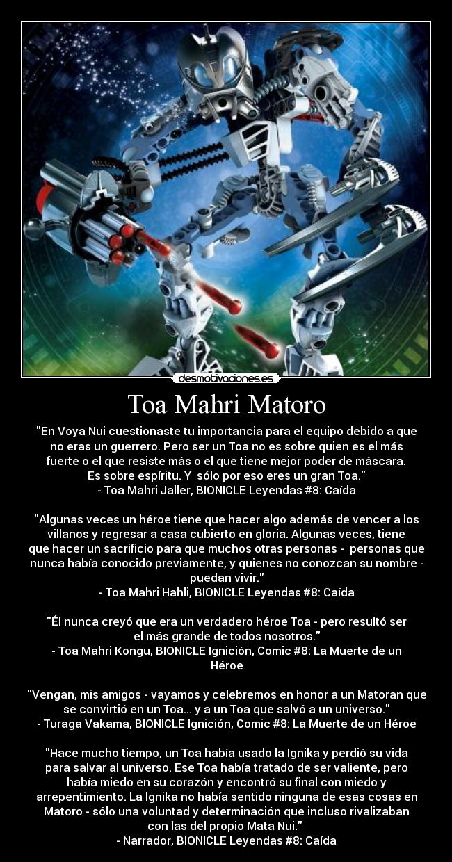 Toa Mahri Matoro - En Voya Nui cuestionaste tu importancia para el equipo debido a que
no eras un guerrero. Pero ser un Toa no es sobre quien es el más
fuerte o el que resiste más o el que tiene mejor poder de máscara.
Es sobre espíritu. Y sólo por eso eres un gran Toa.
- Toa Mahri Jaller, BIONICLE Leyendas #8: Caída
Algunas veces un héroe tiene que hacer algo además de vencer a los
villanos y regresar a casa cubierto en gloria. Algunas veces, tiene
que hacer un sacrificio para que muchos otras personas - personas que
nunca había conocido previamente, y quienes no conozcan su nombre -
puedan vivir.
- Toa Mahri Hahli, BIONICLE Leyendas #8: Caída
Él nunca creyó que era un verdadero héroe Toa - pero resultó ser
el más grande de todos nosotros.
- Toa Mahri Kongu, BIONICLE Ignición, Comic #8: La Muerte de un
Héroe
Vengan, mis amigos - vayamos y celebremos en honor a un Matoran que
se convirtió en un Toa... y a un Toa que salvó a un universo.
- Turaga Vakama, BIONICLE Ignición, Comic #8: La Muerte de un Héroe
Hace mucho tiempo, un Toa había usado la Ignika y perdió su vida
para salvar al universo. Ese Toa había tratado de ser valiente, pero
había miedo en su corazón y encontró su final con miedo y
arrepentimiento. La Ignika no había sentido ninguna de esas cosas en
Matoro - sólo una voluntad y determinación que incluso rivalizaban
con las del propio Mata Nui.
- Narrador, BIONICLE Leyendas #8: Caída