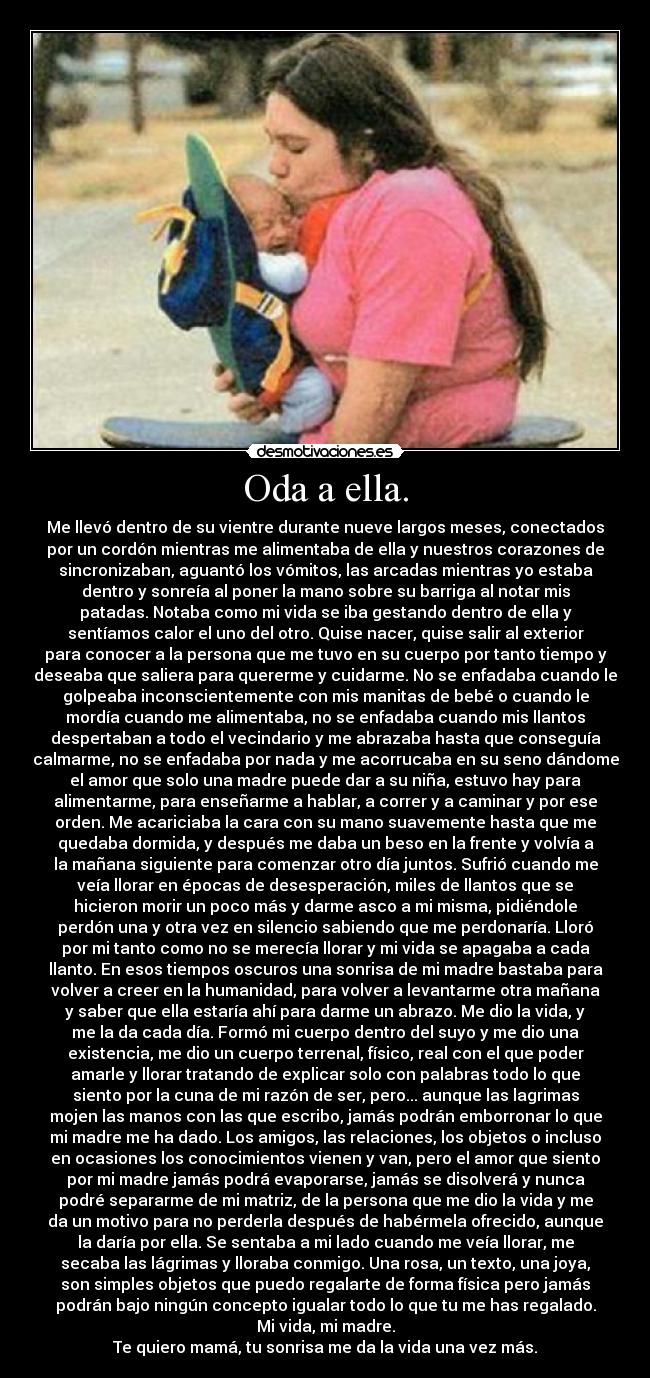 Oda a ella. - Me llevó dentro de su vientre durante nueve largos meses, conectados
por un cordón mientras me alimentaba de ella y nuestros corazones de
sincronizaban, aguantó los vómitos, las arcadas mientras yo estaba
dentro y sonreía al poner la mano sobre su barriga al notar mis
patadas. Notaba como mi vida se iba gestando dentro de ella y
sentíamos calor el uno del otro. Quise nacer, quise salir al exterior
para conocer a la persona que me tuvo en su cuerpo por tanto tiempo y
deseaba que saliera para quererme y cuidarme. No se enfadaba cuando le
golpeaba inconscientemente con mis manitas de bebé o cuando le
mordía cuando me alimentaba, no se enfadaba cuando mis llantos
despertaban a todo el vecindario y me abrazaba hasta que conseguía
calmarme, no se enfadaba por nada y me acorrucaba en su seno dándome
el amor que solo una madre puede dar a su niña, estuvo hay para
alimentarme, para enseñarme a hablar, a correr y a caminar y por ese
orden. Me acariciaba la cara con su mano suavemente hasta que me
quedaba dormida, y después me daba un beso en la frente y volvía a
la mañana siguiente para comenzar otro día juntos. Sufrió cuando me
veía llorar en épocas de desesperación, miles de llantos que se
hicieron morir un poco más y darme asco a mi misma, pidiéndole
perdón una y otra vez en silencio sabiendo que me perdonaría. Lloró
por mi tanto como no se merecía llorar y mi vida se apagaba a cada
llanto. En esos tiempos oscuros una sonrisa de mi madre bastaba para
volver a creer en la humanidad, para volver a levantarme otra mañana
y saber que ella estaría ahí para darme un abrazo. Me dio la vida, y
me la da cada día. Formó mi cuerpo dentro del suyo y me dio una
existencia, me dio un cuerpo terrenal, físico, real con el que poder
amarle y llorar tratando de explicar solo con palabras todo lo que
siento por la cuna de mi razón de ser, pero... aunque las lagrimas
mojen las manos con las que escribo, jamás podrán emborronar lo que
mi madre me ha dado. Los amigos, las relaciones, los objetos o incluso
en ocasiones los conocimientos vienen y van, pero el amor que siento
por mi madre jamás podrá evaporarse, jamás se disolverá y nunca
podré separarme de mi matriz, de la persona que me dio la vida y me
da un motivo para no perderla después de habérmela ofrecido, aunque
la daría por ella. Se sentaba a mi lado cuando me veía llorar, me
secaba las lágrimas y lloraba conmigo. Una rosa, un texto, una joya,
son simples objetos que puedo regalarte de forma física pero jamás
podrán bajo ningún concepto igualar todo lo que tu me has regalado.
Mi vida, mi madre.
Te quiero mamá, tu sonrisa me da la vida una vez más.