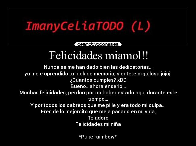 Felicidades miamol!! - Nunca se me han dado bien las dedicatorias...
ya me e aprendido tu nick de memoria, siéntete orgullosa jajaj
¿Cuantos cumples? xDD
Bueno.. ahora enserio...
Muchas felicidades, perdón por no haber estado aquí durante este tiempo...
Y por todos los cabreos que me pille y era todo mi culpa...
Eres de lo mejorcito que me a pasado en mi vida,
Te adoro
Felicidades mi niña
*Puke raimbow*