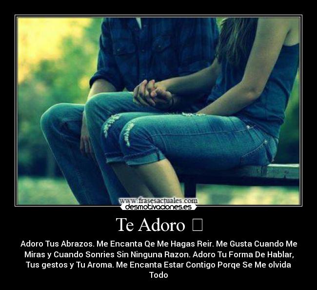Te Adoro ღ - Adoro Tus Abrazos. Me Encanta Qe Me Hagas Reir. Me Gusta Cuando Me
Miras y Cuando Sonries Sin Ninguna Razon. Adoro Tu Forma De Hablar,
Tus gestos y Tu Aroma. Me Encanta Estar Contigo Porqe Se Me olvida
Todoღ