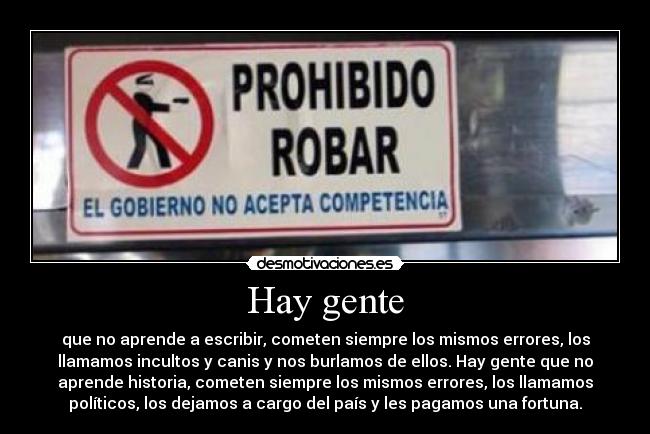 Hay gente - que no aprende a escribir, cometen siempre los mismos errores, los
llamamos incultos y canis y nos burlamos de ellos. Hay gente que no
aprende historia, cometen siempre los mismos errores, los llamamos
políticos, los dejamos a cargo del país y les pagamos una fortuna.