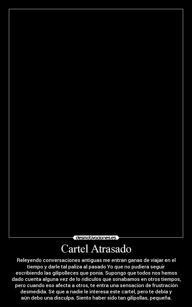Cartel Atrasado - Releyendo conversaciones antiguas me entran ganas de viajar en el
tiempo y darle tal paliza al pasado Yo que no pudiera seguir
escribiendo las gilipolleces que ponia. Supongo que todos nos hemos
dado cuenta alguna vez de lo ridiculos que sonabamos en otros tiempos,
pero cuando eso afecta a otros, te entra una sensacion de frustración
desmedida. Sé que a nadie le interesa este cartel, pero te debía y
aún debo una disculpa. Siento haber sido tan gilipollas, pequeña.