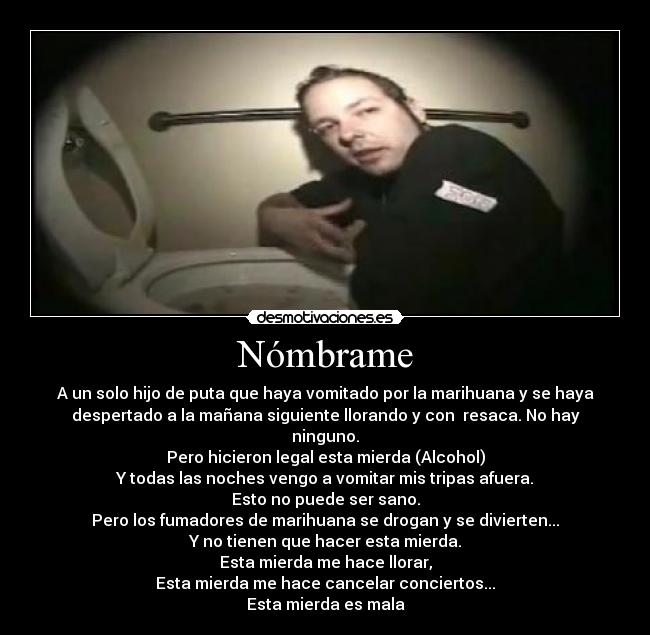 Nómbrame - A un solo hijo de puta que haya vomitado por la marihuana y se haya
despertado a la mañana siguiente llorando y con  resaca. No hay
ninguno.
Pero hicieron legal esta mierda (Alcohol)
Y todas las noches vengo a vomitar mis tripas afuera.
Esto no puede ser sano.
Pero los fumadores de marihuana se drogan y se divierten...
Y no tienen que hacer esta mierda.
Esta mierda me hace llorar,
Esta mierda me hace cancelar conciertos...
Esta mierda es mala