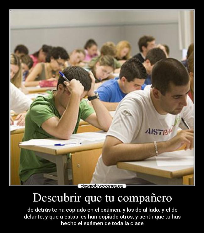 Descubrir que tu compañero - de detrás te ha copiado en el exámen, y los de al lado, y el de
delante, y que a estos les han copiado otros, y sentir que tu has
hecho el exámen de toda la clase