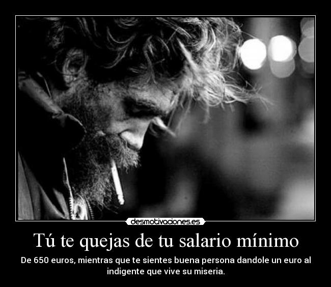Tú te quejas de tu salario mínimo - De 650 euros, mientras que te sientes buena persona dandole un euro al
indigente que vive su miseria.