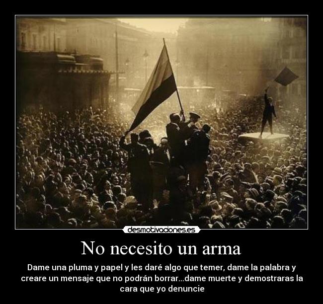 No necesito un arma - Dame una pluma y papel y les daré algo que temer, dame la palabra y
creare un mensaje que no podrán borrar...dame muerte y demostraras la
cara que yo denuncie