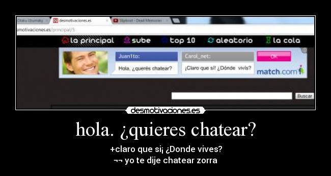 hola. ¿quieres chatear? - +claro que si¡ ¿Donde vives?
¬¬ yo te dije chatear zorra