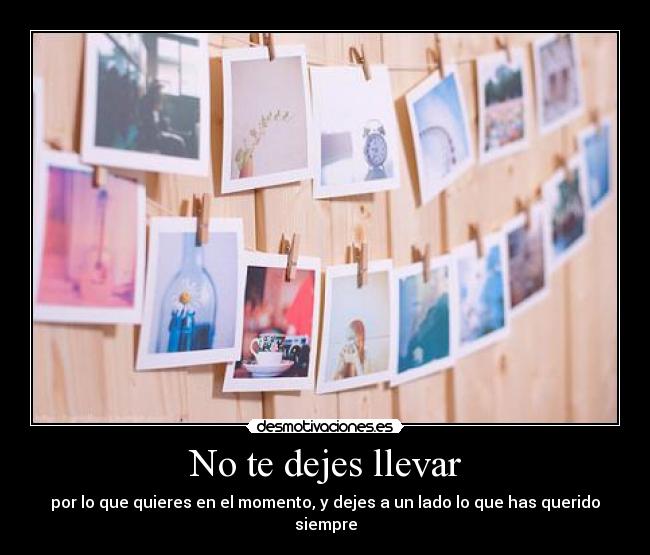 No te dejes llevar - por lo que quieres en el momento, y dejes a un lado lo que has querido siempre