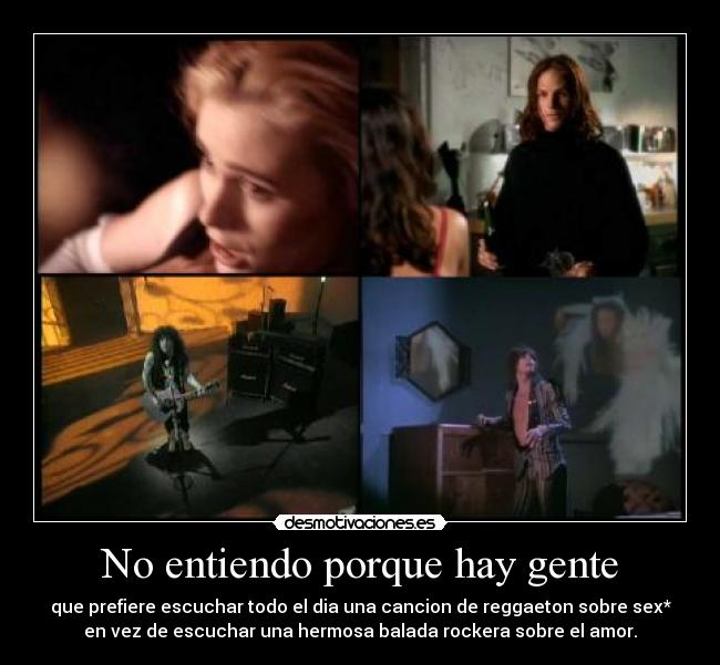 No entiendo porque hay gente - que prefiere escuchar todo el dia una cancion de reggaeton sobre sex*
en vez de escuchar una hermosa balada rockera sobre el amor.