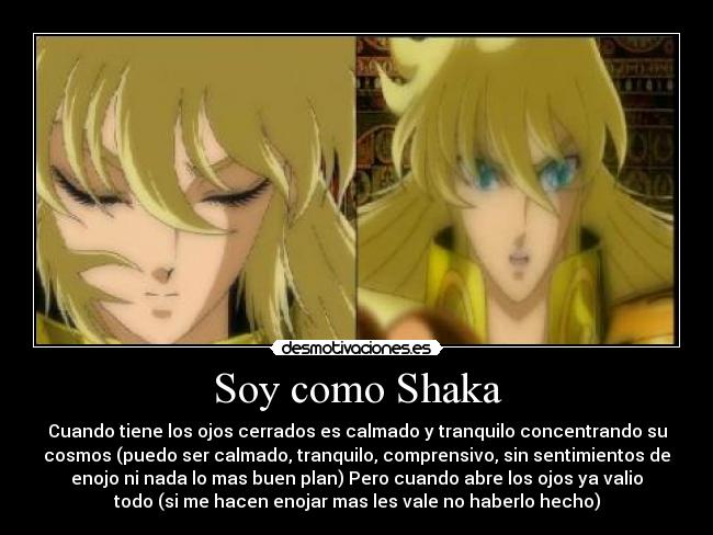 Soy como Shaka - Cuando tiene los ojos cerrados es calmado y tranquilo concentrando su
cosmos (puedo ser calmado, tranquilo, comprensivo, sin sentimientos de
enojo ni nada lo mas buen plan) Pero cuando abre los ojos ya valio
todo (si me hacen enojar mas les vale no haberlo hecho)