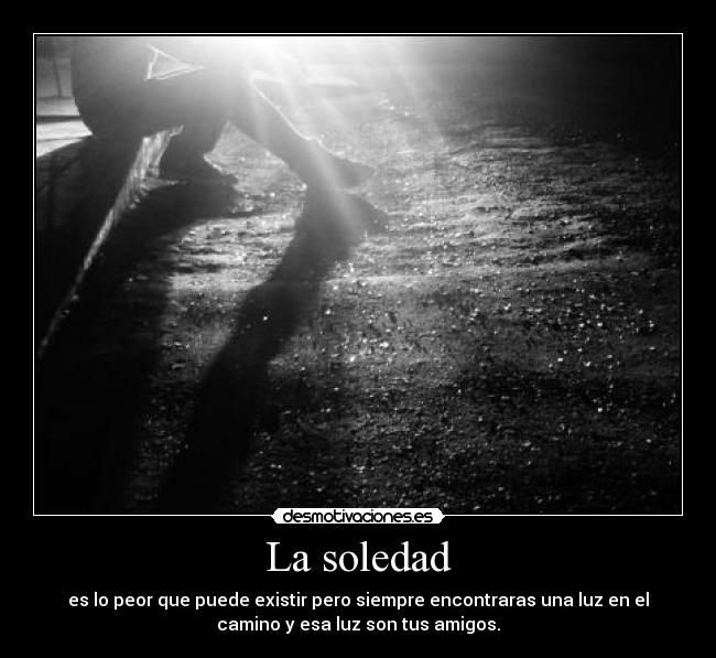 La soledad - es lo peor que puede existir pero siempre encontraras una luz en el
camino y esa luz son tus amigos.
