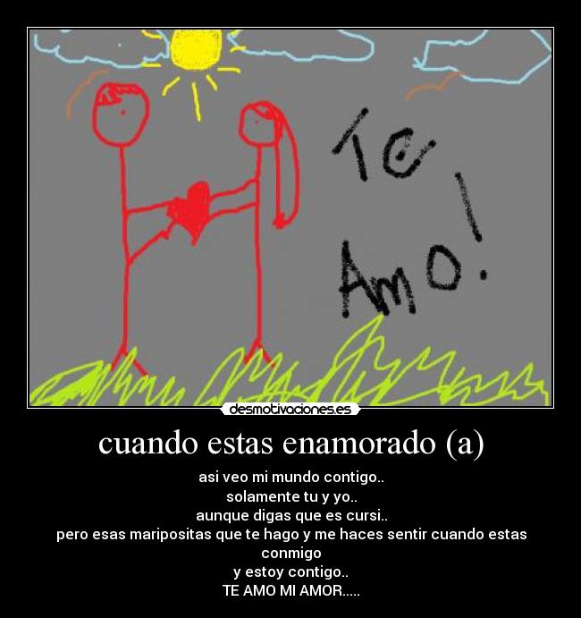 cuando estas enamorado (a) - asi veo mi mundo contigo..
solamente tu y yo..
aunque digas que es cursi..
pero esas maripositas que te hago y me haces sentir cuando estas conmigo
y estoy contigo..
TE AMO MI AMOR.....