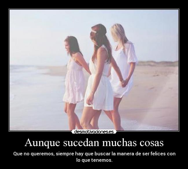 Aunque sucedan muchas cosas - Que no queremos, siempre hay que buscar la manera de ser felices con
lo que tenemos.