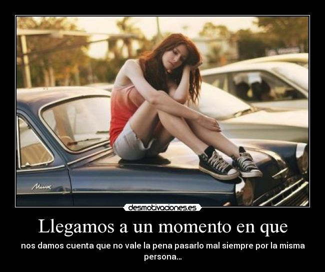 Llegamos a un momento en que - nos damos cuenta que no vale la pena pasarlo mal siempre por la misma persona…