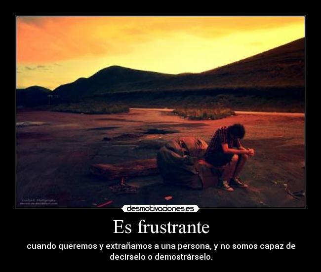 Es frustrante - cuando queremos y extrañamos a una persona, y no somos capaz de
decírselo o demostrárselo.