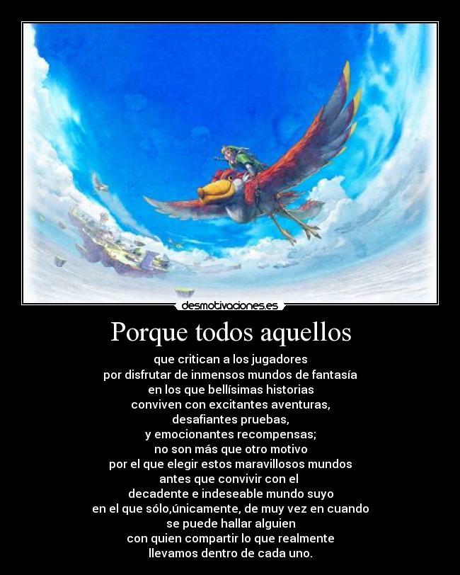 Porque todos aquellos - que critican a los jugadores
por disfrutar de inmensos mundos de fantasía
en los que bellísimas historias
conviven con excitantes aventuras,
desafiantes pruebas,
y emocionantes recompensas;
no son más que otro motivo
por el que elegir estos maravillosos mundos
antes que convivir con el 
decadente e indeseable mundo suyo
en el que sólo,únicamente, de muy vez en cuando
se puede hallar alguien
con quien compartir lo que realmente
llevamos dentro de cada uno.