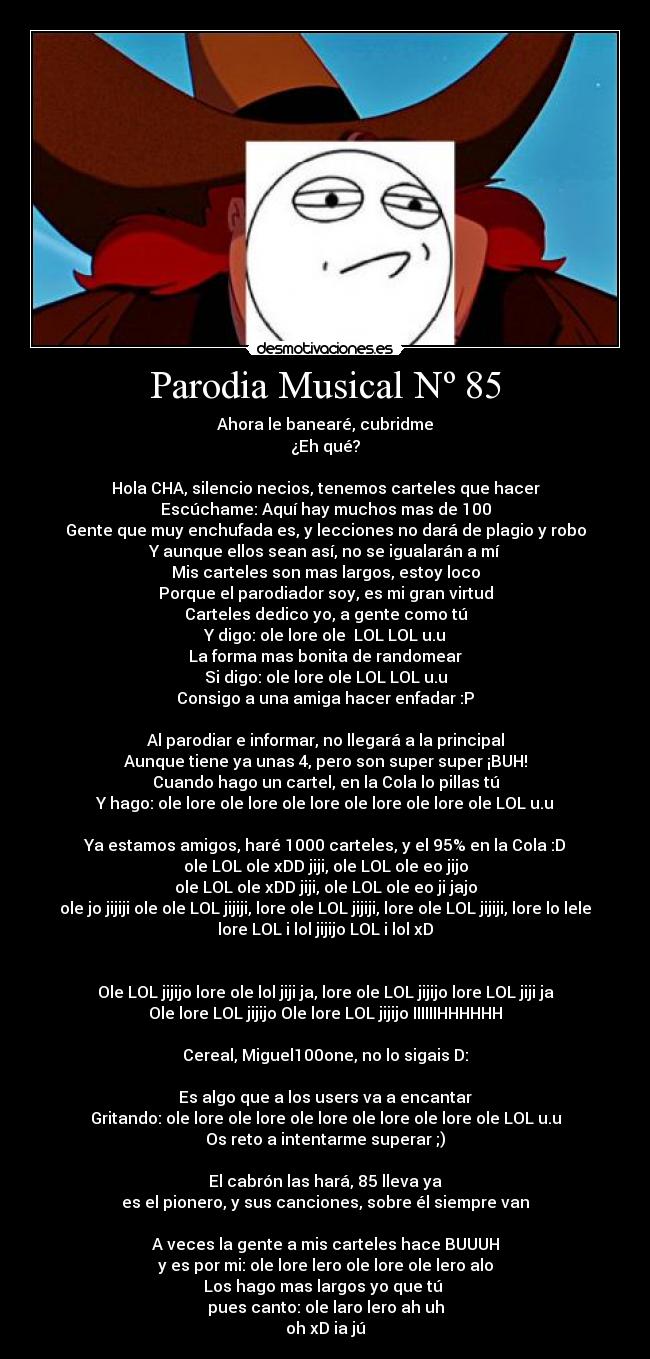 Parodia Musical Nº 85 - Ahora le banearé, cubridme
¿Eh qué?
Hola CHA, silencio necios, tenemos carteles que hacer
Escúchame: Aquí hay muchos mas de 100
Gente que muy enchufada es, y lecciones no dará de plagio y robo
Y aunque ellos sean así, no se igualarán a mí
Mis carteles son mas largos, estoy loco
Porque el parodiador soy, es mi gran virtud
Carteles dedico yo, a gente como tú
Y digo: ole lore ole LOL LOL u.u
La forma mas bonita de randomear
Si digo: ole lore ole LOL LOL u.u
Consigo a una amiga hacer enfadar :P
Al parodiar e informar, no llegará a la principal
Aunque tiene ya unas 4, pero son super super ¡BUH!
Cuando hago un cartel, en la Cola lo pillas tú
Y hago: ole lore ole lore ole lore ole lore ole lore ole LOL u.u
Ya estamos amigos, haré 1000 carteles, y el 95% en la Cola :D
ole LOL ole xDD jiji, ole LOL ole eo jijo
ole LOL ole xDD jiji, ole LOL ole eo ji jajo
ole jo jijiji ole ole LOL jijiji, lore ole LOL jijiji, lore ole LOL jijiji, lore lo lele
lore LOL i lol jijijo LOL i lol xD
Ole LOL jijijo lore ole lol jiji ja, lore ole LOL jijijo lore LOL jiji ja
Ole lore LOL jijijo Ole lore LOL jijijo IIIIIIHHHHHH
Cereal, Miguel100one, no lo sigais D:
Es algo que a los users va a encantar
Gritando: ole lore ole lore ole lore ole lore ole lore ole LOL u.u
Os reto a intentarme superar ;)
El cabrón las hará, 85 lleva ya
es el pionero, y sus canciones, sobre él siempre van
A veces la gente a mis carteles hace BUUUH
y es por mi: ole lore lero ole lore ole lero alo
Los hago mas largos yo que tú
pues canto: ole laro lero ah uh
oh xD ia jú