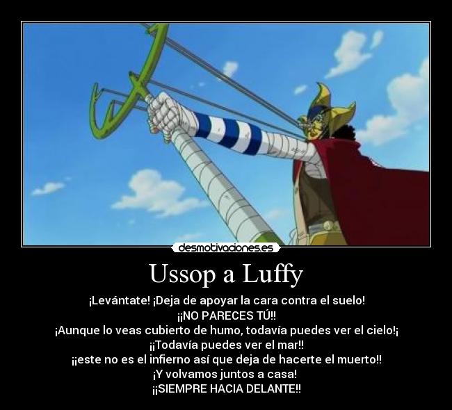 Ussop a Luffy - ¡Levántate! ¡Deja de apoyar la cara contra el suelo!
¡¡NO PARECES TÚ!!
¡Aunque lo veas cubierto de humo, todavía puedes ver el cielo!¡
¡¡Todavía puedes ver el mar!!
¡¡este no es el infierno así que deja de hacerte el muerto!!
¡Y volvamos juntos a casa! 
¡¡SIEMPRE HACIA DELANTE!!