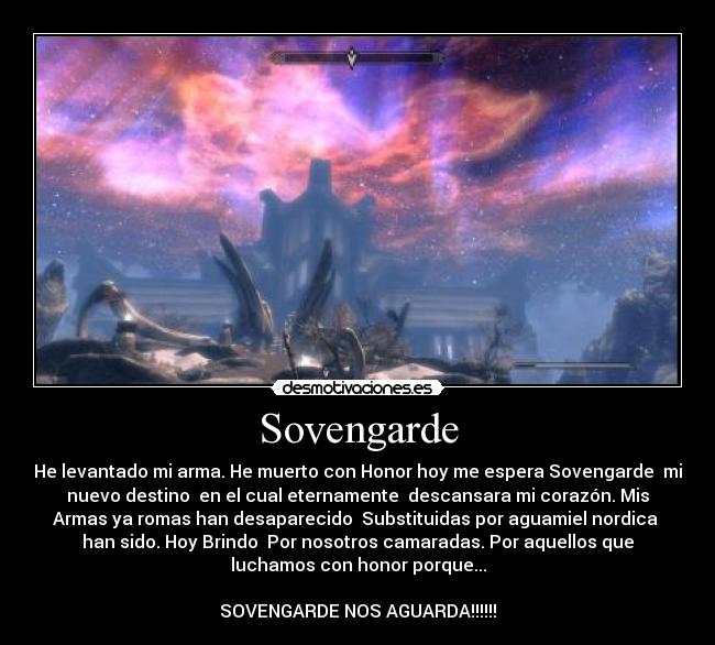 Sovengarde - He levantado mi arma. He muerto con Honor hoy me espera Sovengarde  mi
nuevo destino  en el cual eternamente  descansara mi corazón. Mis
Armas ya romas han desaparecido  Substituidas por aguamiel nordica 
han sido. Hoy Brindo  Por nosotros camaradas. Por aquellos que
luchamos con honor porque...

SOVENGARDE NOS AGUARDA!!!!!!