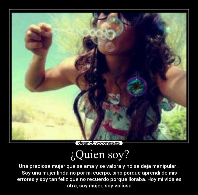 ¿Quien soy? - Una preciosa mujer que se ama y se valora y no se deja manipular .
Soy una mujer linda no por mi cuerpo, sino porque aprendi de mis
errores y soy tan feliz que no recuerdo porque lloraba. Hoy mi vida es
otra, soy mujer, soy valiosa