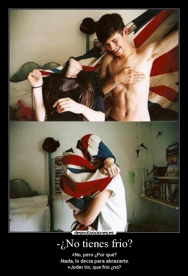 -¿No tienes frio? - +No, pero ¿Por qué?
-Nada, lo decía para abrazarte.
+Joder tío, que frío ¿no?