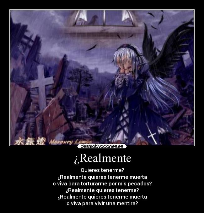 ¿Realmente - Quieres tenerme?
¿Realmente quieres tenerme muerta
o viva para torturarme por mis pecados?
¿Realmente quieres tenerme?
¿Realmente quieres tenerme muerta
o viva para vivir una mentira?