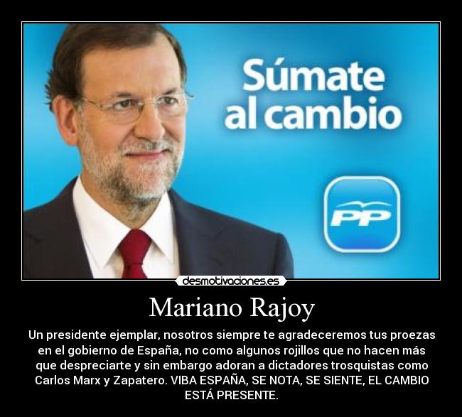 Mariano Rajoy - Un presidente ejemplar, nosotros siempre te agradeceremos tus proezas
en el gobierno de España, no como algunos rojillos que no hacen más
que despreciarte y sin embargo adoran a dictadores trosquistas como
Carlos Marx y Zapatero. VIBA ESPAÑA, SE NOTA, SE SIENTE, EL CAMBIO
ESTÁ PRESENTE.