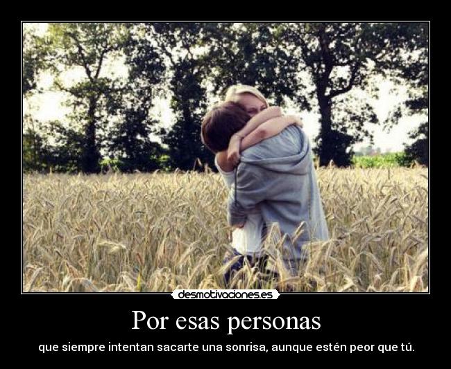 Por esas personas - que siempre intentan sacarte una sonrisa, aunque estén peor que tú.