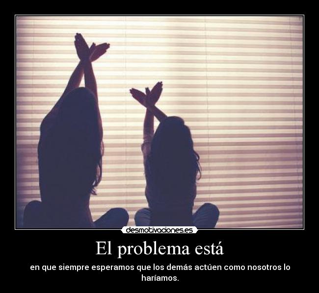 El problema está - en que siempre esperamos que los demás actúen como nosotros lo haríamos.