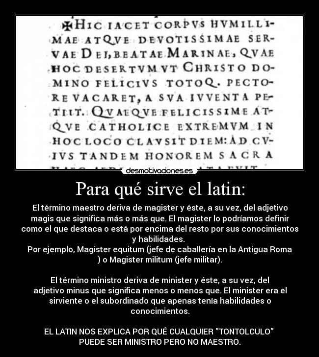 Para qué sirve el latin: - El término maestro deriva de magister y éste, a su vez, del adjetivo
magis que significa más o más que. El magister lo podríamos definir
como el que destaca o está por encima del resto por sus conocimientos
y habilidades.
Por ejemplo, Magister equitum (jefe de caballería en la Antigua Roma
) o Magister militum (jefe militar).
El término ministro deriva de minister y éste, a su vez, del
adjetivo minus que significa menos o menos que. El minister era el
sirviente o el subordinado que apenas tenía habilidades o
conocimientos.
EL LATIN NOS EXPLICA POR QUÉ CUALQUIER TONTOLCULO
PUEDE SER MINISTRO PERO NO MAESTRO.