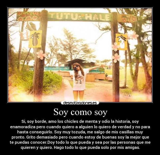 Soy como soy - Si, soy borde, amo los chicles de menta y odio la historia, soy
enamoradiza pero cuando quiero a alguien lo quiero de verdad y no para
hasta conseguirlo. Soy muy tozuda, me salgo de mis casillas muy
pronto. Grito demasiado pero cuando estoy de buenas soy la mejor que
te puedas conocer.Doy todo lo que pueda y sea por las personas que me
quieren y quiero. Hago todo lo que pueda solo por mis amigas.
