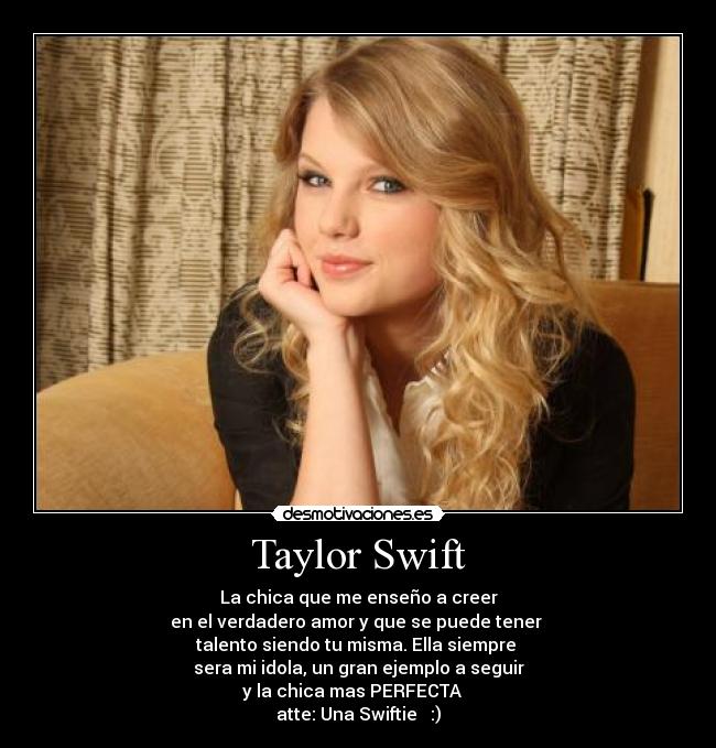 Taylor Swift - La chica que me enseño a creer
en el verdadero amor y que se puede tener
talento siendo tu misma. Ella siempre
sera mi idola, un gran ejemplo a seguir
y la chica mas PERFECTA ♥
atte: Una Swiftie ♥ :)
