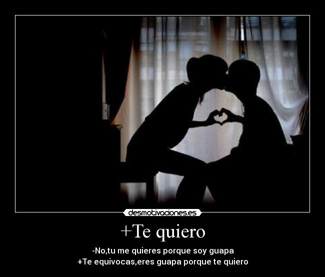 +Te quiero - -No,tu me quieres porque soy guapa
+Te equivocas,eres guapa porque te quiero