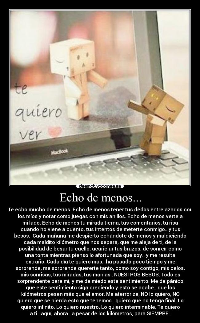 Echo de menos... - Te echo mucho de menos. Echo de menos tener tus dedos entrelazados con
los míos y notar como juegas con mis anillos. Echo de menos verte a
mi lado. Echo de menos tu mirada tierna, tus comentarios, tu risa
cuando no viene a cuento, tus intentos de meterte conmigo.. y tus
besos. Cada mañana me despierto echándote de menos y maldiciendo
cada maldito kilómetro que nos separa, que me aleja de ti, de la
posibilidad de besar tu cuello, acariciar tus brazos, de sonreír como
una tonta mientras pienso lo afortunada que soy.. y me resulta
extraño. Cada día te quiero más.. ha pasado poco tiempo y me
sorprende, me sorprende quererte tanto, como soy contigo, mis celos,
mis sonrisas, tus miradas, tus manías.. NUESTROS BESOS. Todo es
sorprendente para mi, y me da miedo este sentimiento. Me da pánico
que este sentimiento siga creciendo y esto se acabe.. que los
kilómetros pesen más que el amor. Me aterroriza, NO lo quiero, NO
quiero que se pierda esto que tenemos.. quiero que no tenga final. Lo
quiero infinito. Lo quiero nuestro, Lo quiero interminable. Te quiero
a ti.. aquí, ahora.. a pesar de los kilómetros, para SIEMPRE♥.