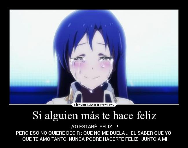 Si alguien más te hace feliz - ¡YO ESTARÉ FELIZ !
PERO ESO NO QUIERE DECIR ; QUE NO ME DUELA ... EL SABER QUE YO
QUE TE AMO TANTO NUNCA PODRE HACERTE FELIZ JUNTO A MI