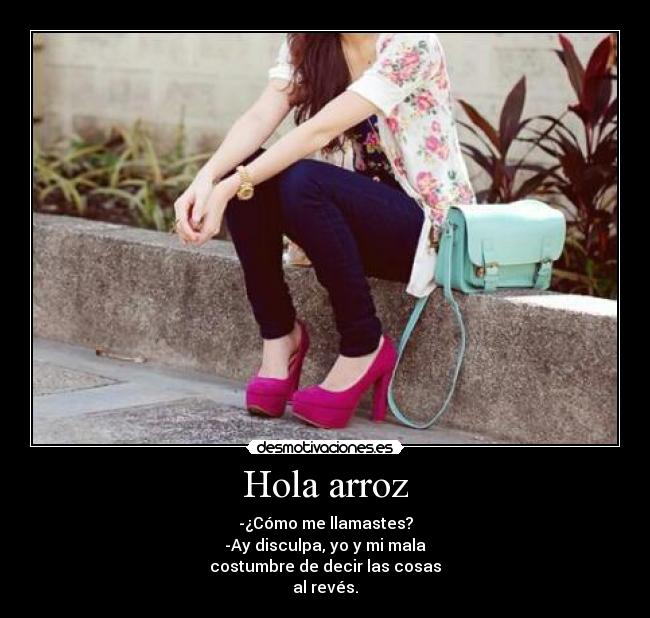 Hola arroz - -¿Cómo me llamastes?
-Ay disculpa, yo y mi mala
costumbre de decir las cosas
al revés.