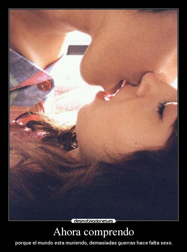 Ahora comprendo - porque el mundo esta muriendo, demasiadas guerras hace falta sexo.
