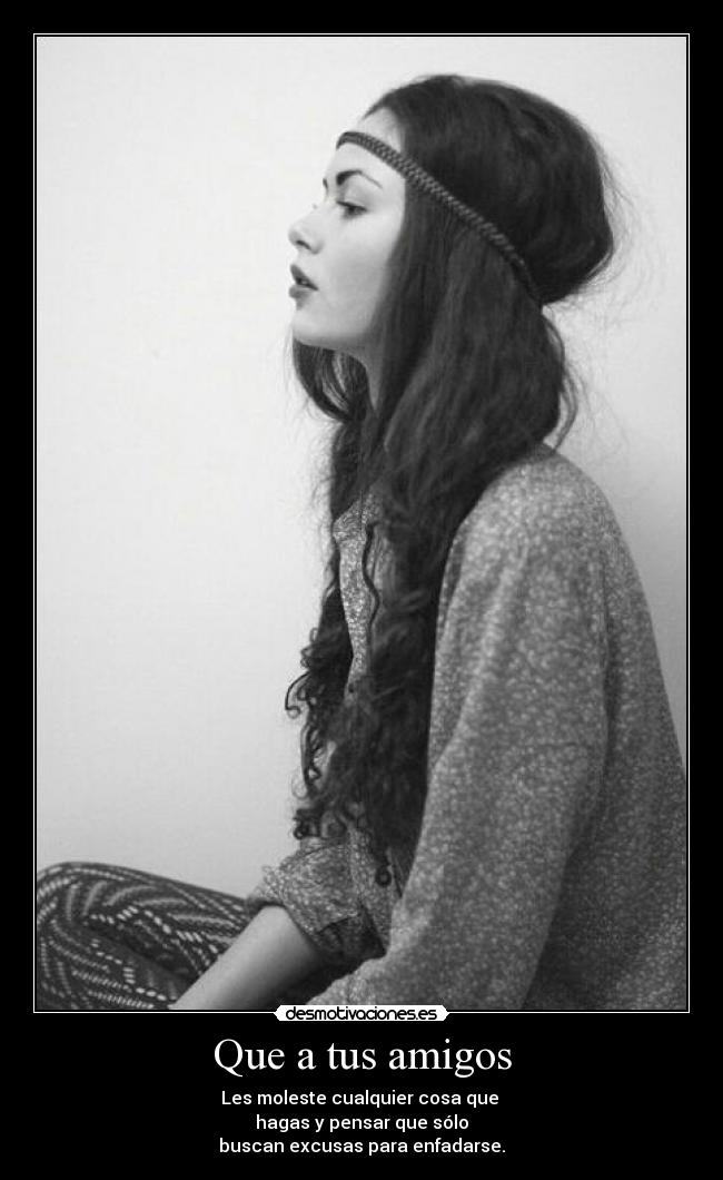 Que a tus amigos - Les moleste cualquier cosa que
hagas y pensar que sólo
buscan excusas para enfadarse.
