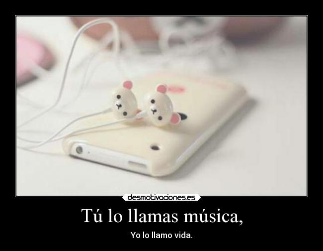 Tú lo llamas música, - Yo lo llamo vida.