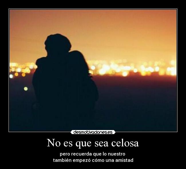 No es que sea celosa - pero recuerda que lo nuestro
también empezó cómo una amistad