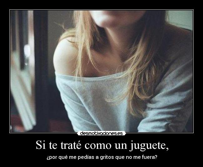 Si te traté como un juguete, - ¿por qué me pedías a gritos que no me fuera?