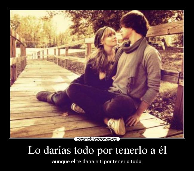 Lo darías todo por tenerlo a él - aunque él te daría a ti por tenerlo todo.